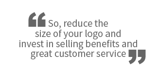 So, reduce the size of your logo and invest in selling benefits and great customer service