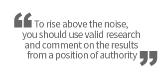 To rise above the noise, you should use valid research and comment on the results from a position of authority