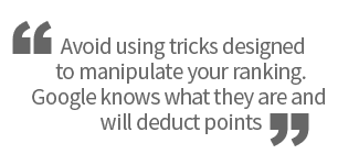 Avoid using tricks designed to manipulate your ranking. Google knows what they are and will deduct points